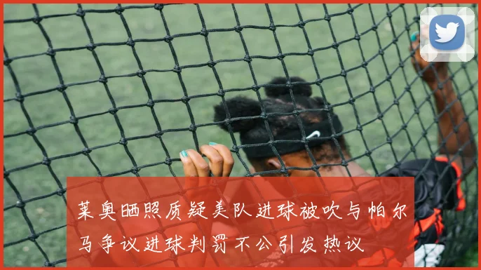 莱奥晒照质疑美队进球被吹与帕尔马争议进球判罚不公引发热议
