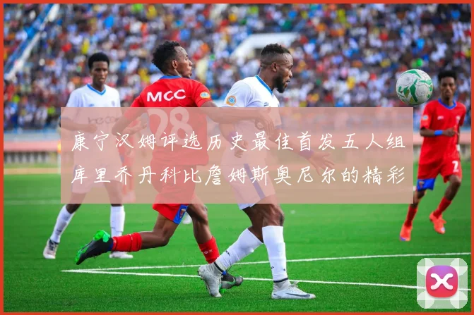 康宁汉姆评选历史最佳首发五人组库里乔丹科比詹姆斯奥尼尔的精彩分析