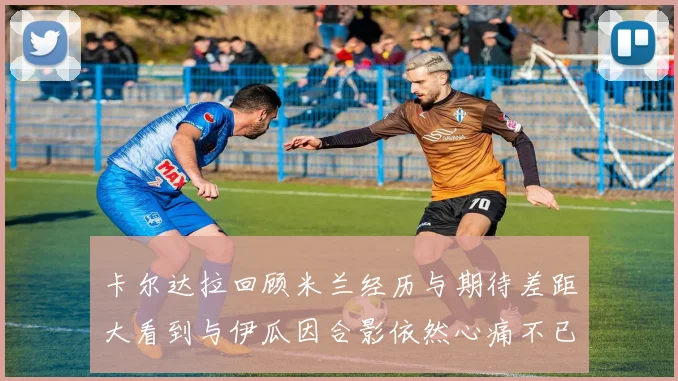 卡尔达拉回顾米兰经历与期待差距大看到与伊瓜因合影依然心痛不已