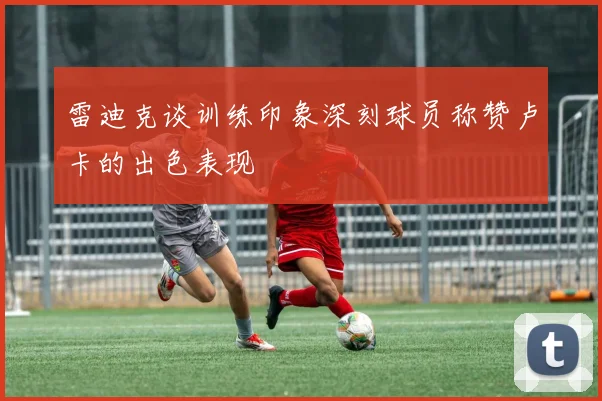 雷迪克谈训练印象深刻球员称赞卢卡的出色表现