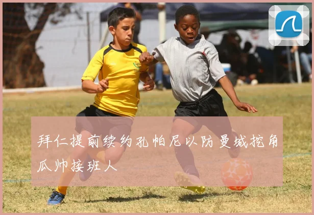 拜仁提前续约孔帕尼以防曼城挖角瓜帅接班人