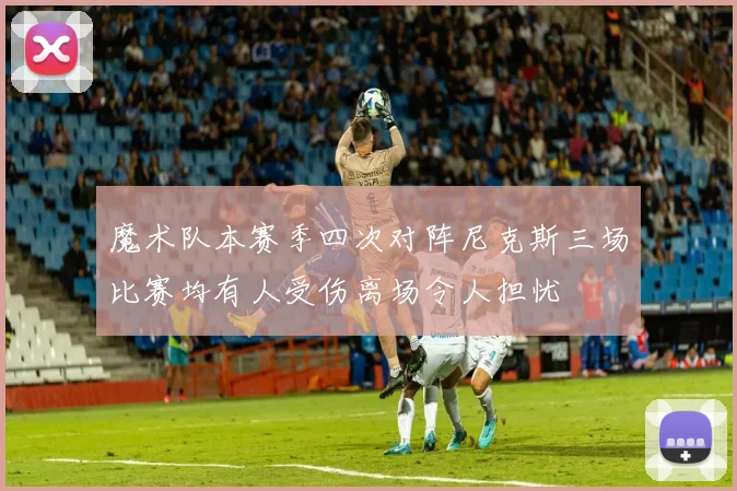 魔术队本赛季四次对阵尼克斯三场比赛均有人受伤离场令人担忧