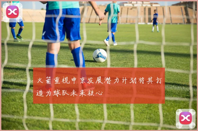 火箭重视申京发展潜力计划将其打造为球队未来核心