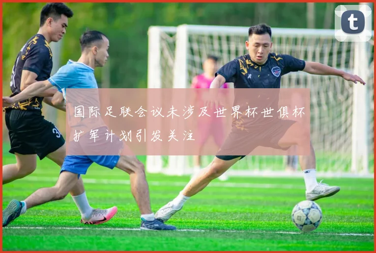 国际足联会议未涉及世界杯世俱杯扩军计划引发关注