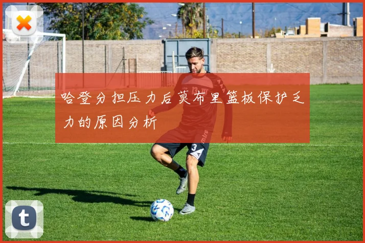 哈登分担压力后莫布里篮板保护乏力的原因分析