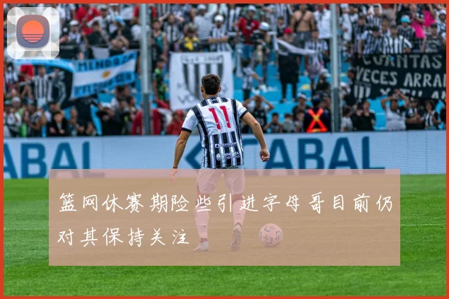 篮网休赛期险些引进字母哥目前仍对其保持关注