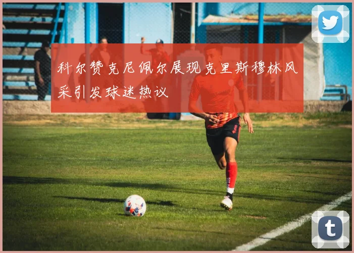科尔赞克尼佩尔展现克里斯穆林风采引发球迷热议