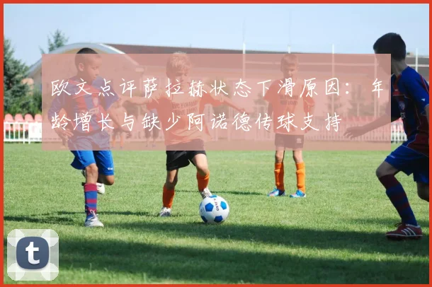 欧文点评萨拉赫状态下滑原因：年龄增长与缺少阿诺德传球支持