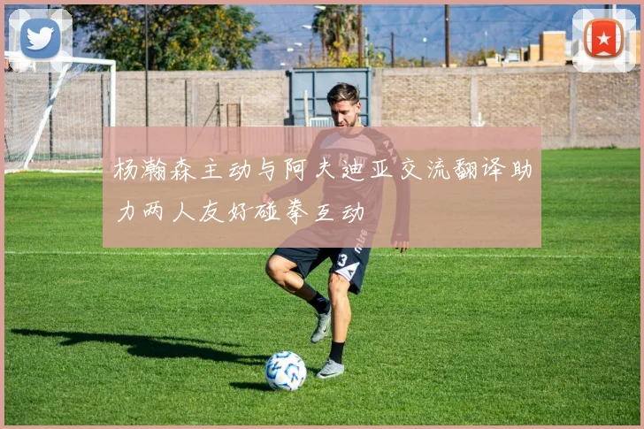 杨瀚森主动与阿夫迪亚交流翻译助力两人友好碰拳互动