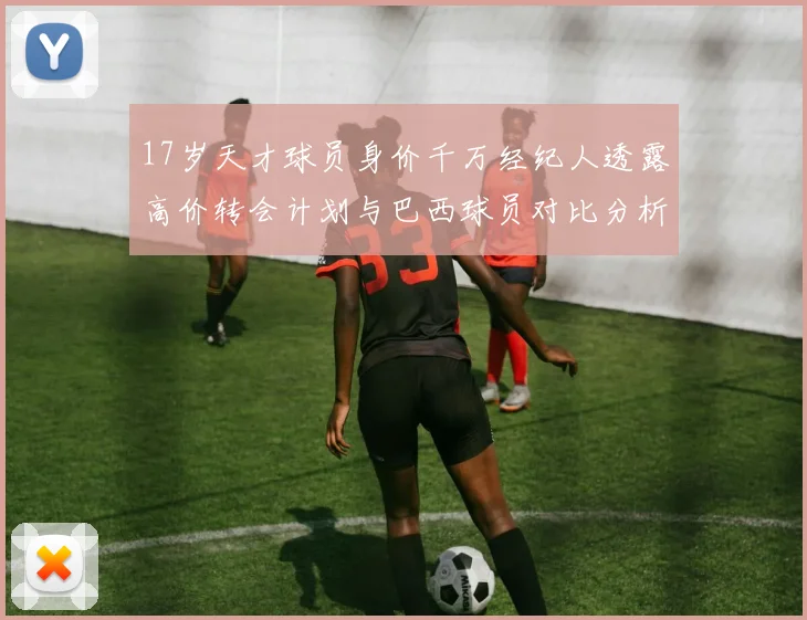 17岁天才球员身价千万经纪人透露高价转会计划与巴西球员对比分析