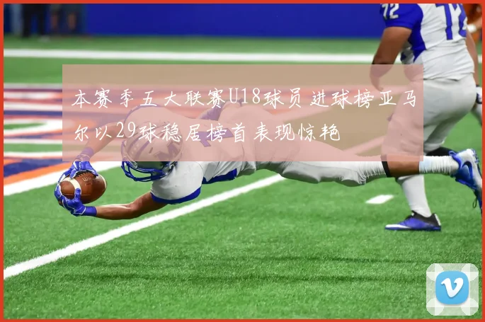 本赛季五大联赛U18球员进球榜亚马尔以29球稳居榜首表现惊艳