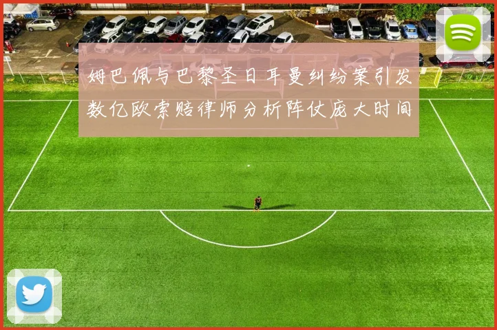 姆巴佩与巴黎圣日耳曼纠纷案引发数亿欧索赔律师分析阵仗庞大时间漫长