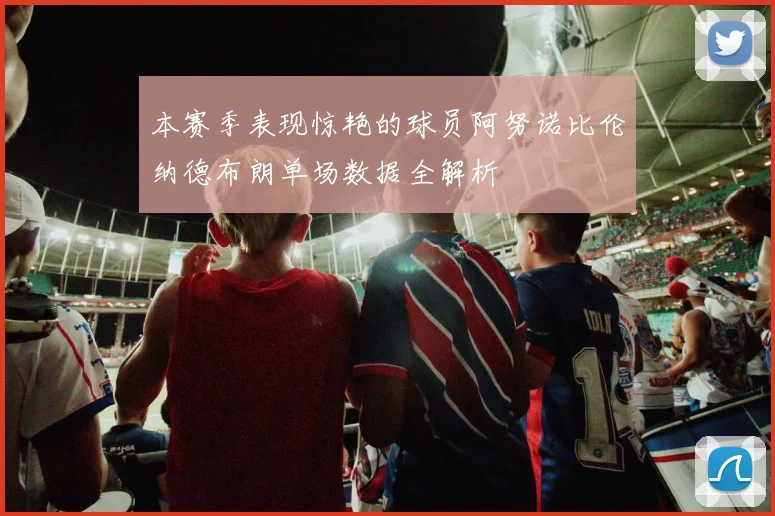 本赛季表现惊艳的球员阿努诺比伦纳德布朗单场数据全解析