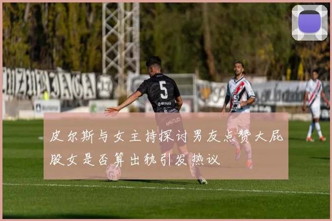 皮尔斯与女主持探讨男友点赞大屁股女是否算出轨引发热议