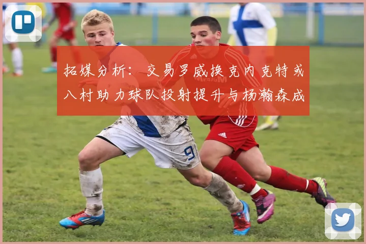 拓媒分析：交易罗威换克内克特或八村助力球队投射提升与杨瀚森成长
