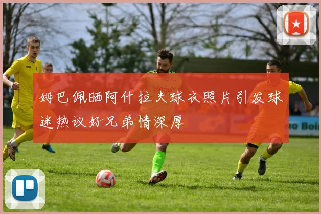 姆巴佩晒阿什拉夫球衣照片引发球迷热议好兄弟情深厚