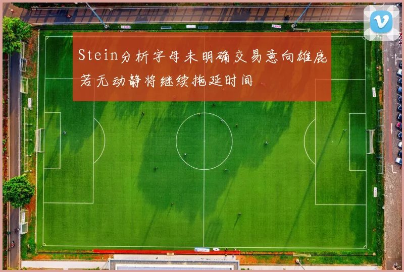 Stein分析字母未明确交易意向雄鹿若无动静将继续拖延时间